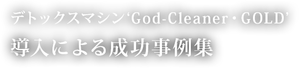 デトックスマシン‘God-Cleaner・GOLD’ 導入による成功事例集