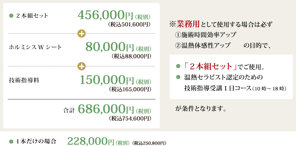 2本組セット 456,000円（税別）（税込501,600円）｜ホルミシスWシート 80,000円（税別）（税込88,000円）｜技術指導料 150,000円（税別）（税込165,000円）｜合計 686,000円（税別）（税込754,600円） ※業務用として使用する場合は必ず①施術時間効率アップ②温熱体感性アップの目的で、③「２本組セット」でご使用。温熱セラピスト認定のための技術指導受講1日コース（10時～18時）が条件となります。1本だけの場合228,000円（税別）（税込250,800円）