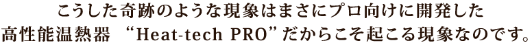 こうした奇跡のような現象はまさにプロ向けに開発した高性能温熱器“Heat-tech PRO”だからこそ起こる現象なのです。