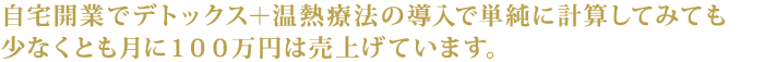 自宅開業でデトックス＋温熱療法の導入で単純に計算してみても少なくとも月に100万円は売り上げています。