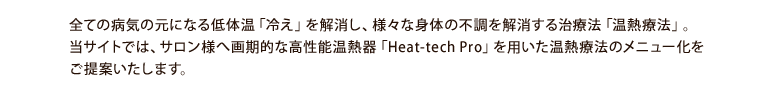 全ての病期の元になる低体温「冷え」を解消し、様々な身体の不調を解消する治療法「温熱療法」。当サイトでは、サロン様へ画期的な高性能温熱器「Heat-tech Pro」を用いた温熱療法のメニュー化をご提案いたします。
