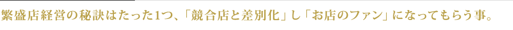 繁盛店経営の秘訣はたった1つ、「競合店と差別化」し、「お店のファン」になってもらう事。